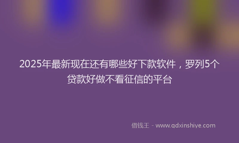 2025年最新现在还有哪些好下款软件，罗列5个贷款好做不看征信的平台