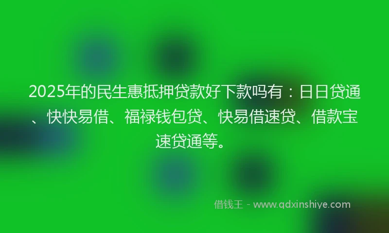 2025年的民生惠抵押贷款好下款吗有：日日贷通、快快易借、福禄钱包贷、快易借速贷、借款宝速贷通等。