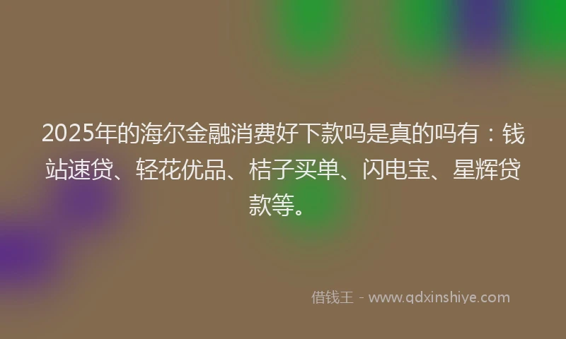 2025年的海尔金融消费好下款吗是真的吗有：钱站速贷、轻花优品、桔子买单、闪电宝、星辉贷款等。