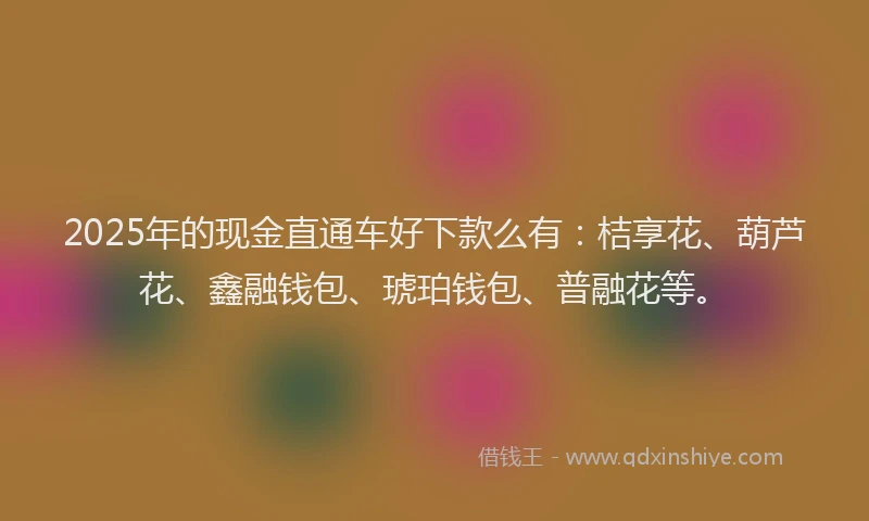 2025年的现金直通车好下款么有：桔享花、葫芦花、鑫融钱包、琥珀钱包、普融花等。