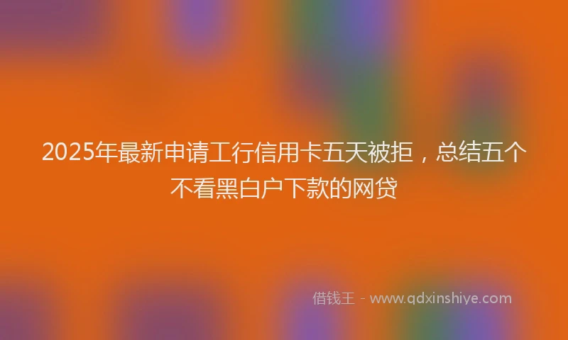 2025年最新申请工行信用卡五天被拒，总结五个不看黑白户下款的网贷