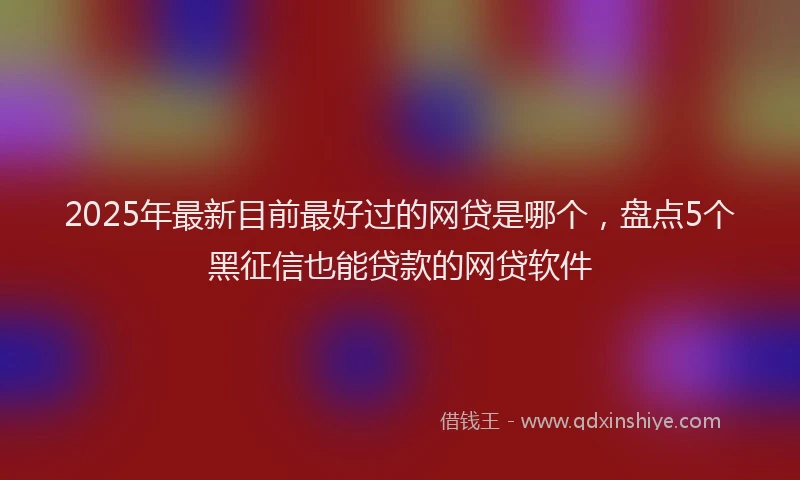 2025年最新目前最好过的网贷是哪个，盘点5个黑征信也能贷款的网贷软件