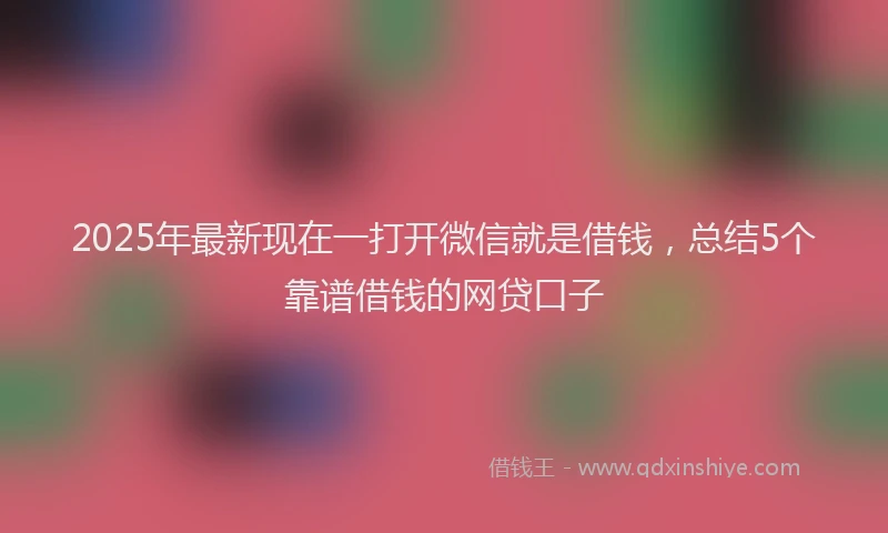 2025年最新现在一打开微信就是借钱，总结5个靠谱借钱的网贷口子