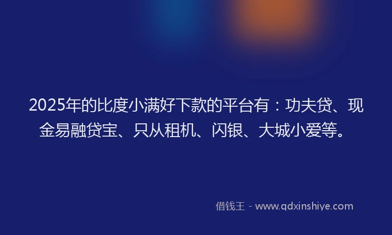 2025年的比度小满好下款的平台有：功夫贷、现金易融贷宝、只从租机、闪银、大城小爱等。