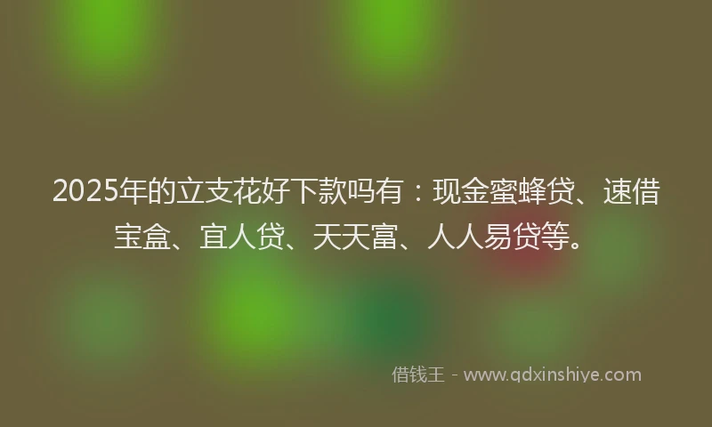 2025年的立支花好下款吗有：现金蜜蜂贷、速借宝盒、宜人贷、天天富、人人易贷等。