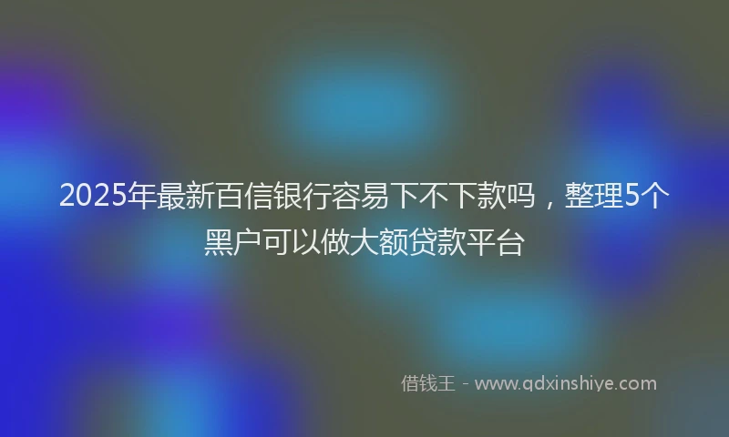 2025年最新百信银行容易下不下款吗，整理5个黑户可以做大额贷款平台