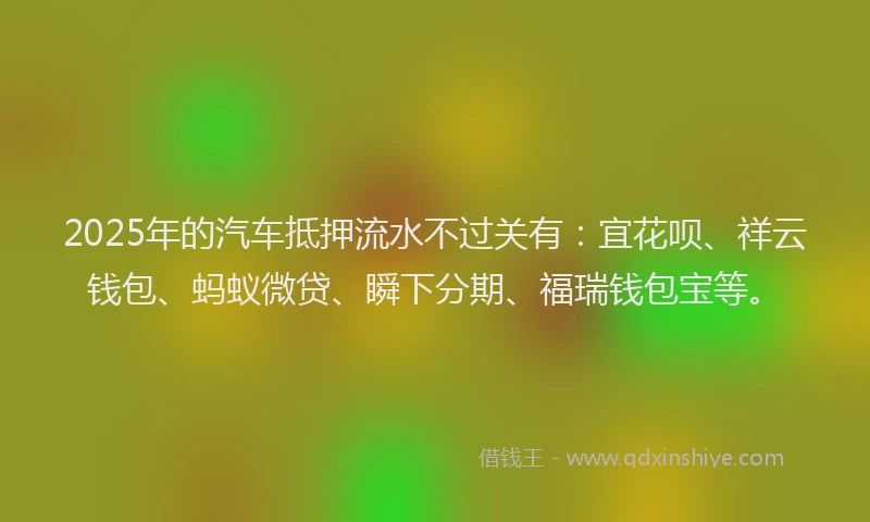 2025年的汽车抵押流水不过关有：宜花呗、祥云钱包、蚂蚁微贷、瞬下分期、福瑞钱包宝等。