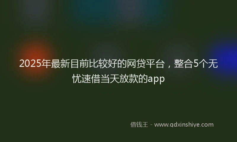 2025年最新目前比较好的网贷平台，整合5个无忧速借当天放款的app