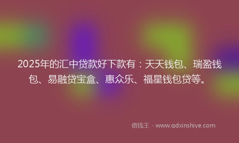 2025年的汇中贷款好下款有：天天钱包、瑞盈钱包、易融贷宝盒、惠众乐、福星钱包贷等。