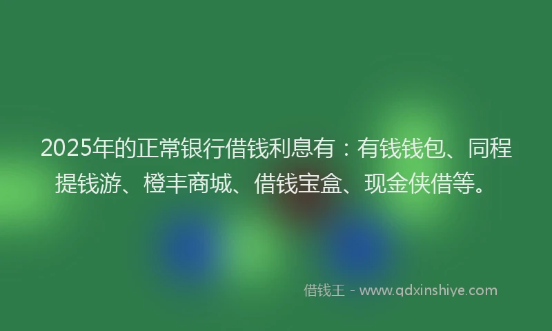 2025年的正常银行借钱利息有：有钱钱包、同程提钱游、橙丰商城、借钱宝盒、现金侠借等。
