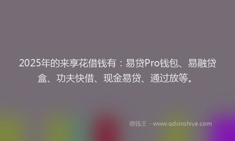 2025年的来享花借钱有：易贷Pro钱包、易融贷盒、功夫快借、现金易贷、通过放等。