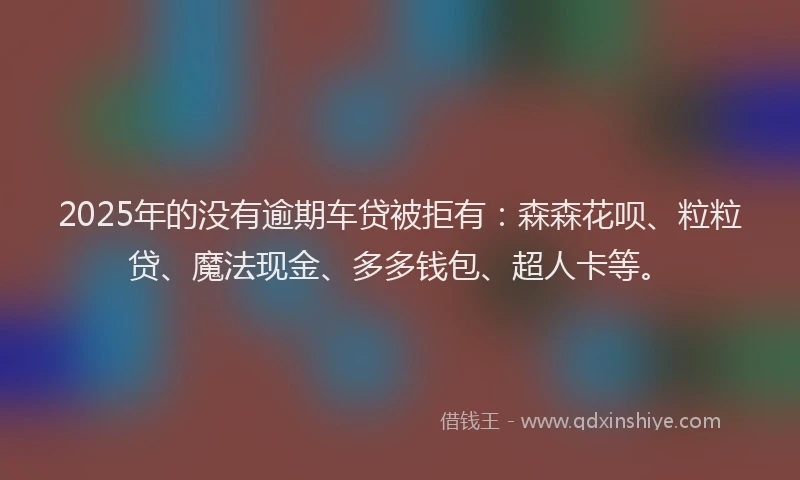 2025年的没有逾期车贷被拒有：森森花呗、粒粒贷、魔法现金、多多钱包、超人卡等。