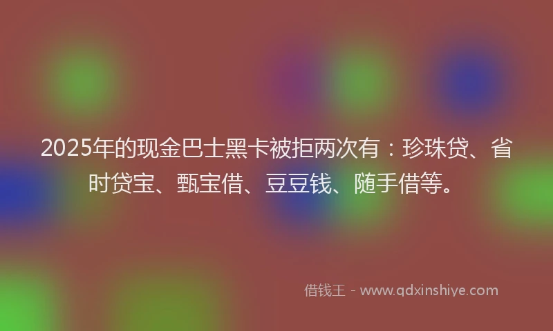 2025年的现金巴士黑卡被拒两次有：珍珠贷、省时贷宝、甄宝借、豆豆钱、随手借等。