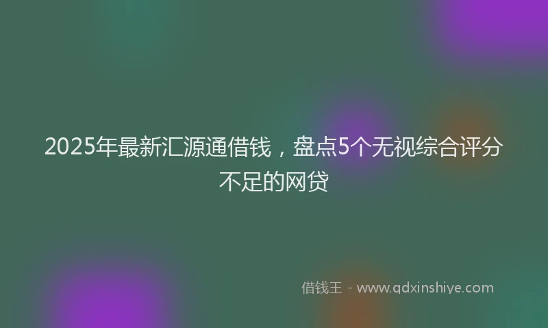 2025年最新汇源通借钱，盘点5个无视综合评分不足的网贷