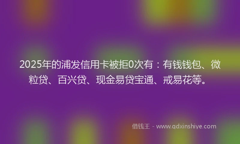2025年的浦发信用卡被拒0次有：有钱钱包、微粒贷、百兴贷、现金易贷宝通、戒易花等。