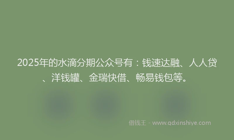 2025年的水滴分期公众号有：钱速达融、人人贷、洋钱罐、金瑞快借、畅易钱包等。
