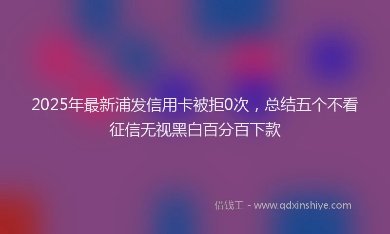 2025年最新浦发信用卡被拒0次，总结五个不看征信无视黑白百分百下款