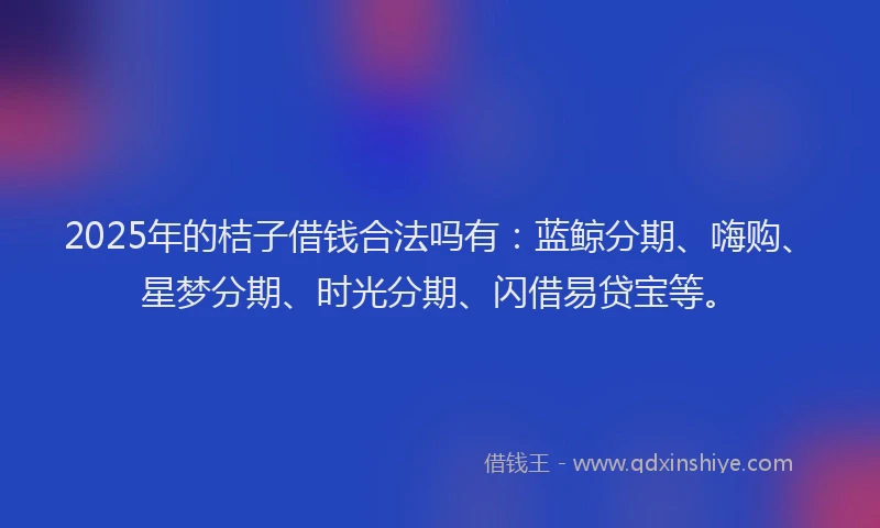 2025年的桔子借钱合法吗有：蓝鲸分期、嗨购、星梦分期、时光分期、闪借易贷宝等。