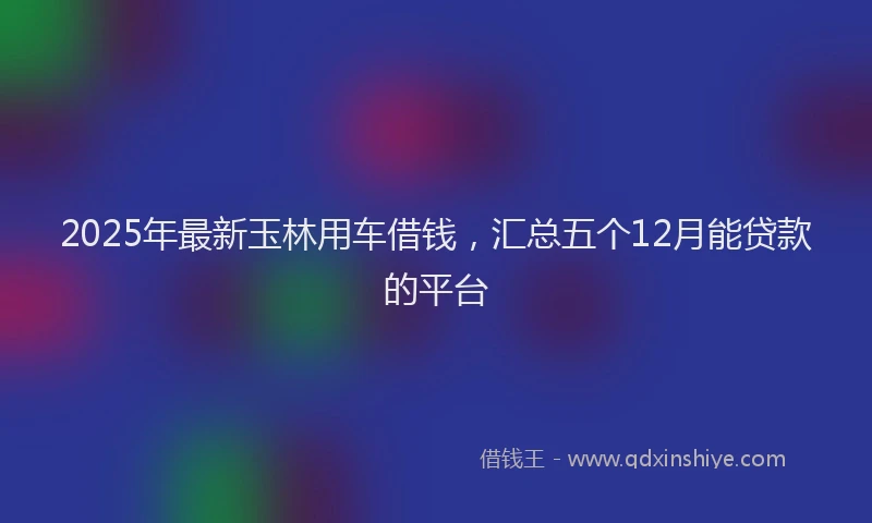 2025年最新玉林用车借钱，汇总五个12月能贷款的平台