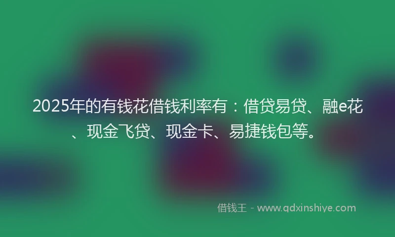 2025年的有钱花借钱利率有：借贷易贷、融e花、现金飞贷、现金卡、易捷钱包等。