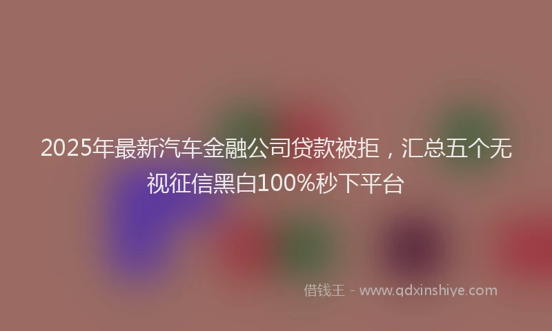 2025年最新汽车金融公司贷款被拒，汇总五个无视征信黑白100%秒下平台