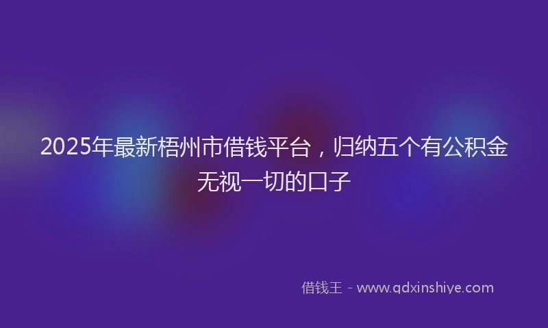 2025年最新梧州市借钱平台，归纳五个有公积金无视一切的口子