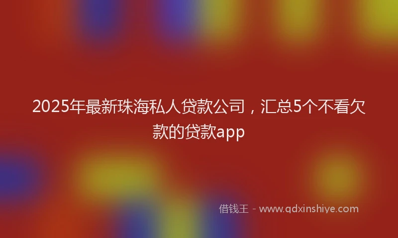 2025年最新珠海私人贷款公司，汇总5个不看欠款的贷款app