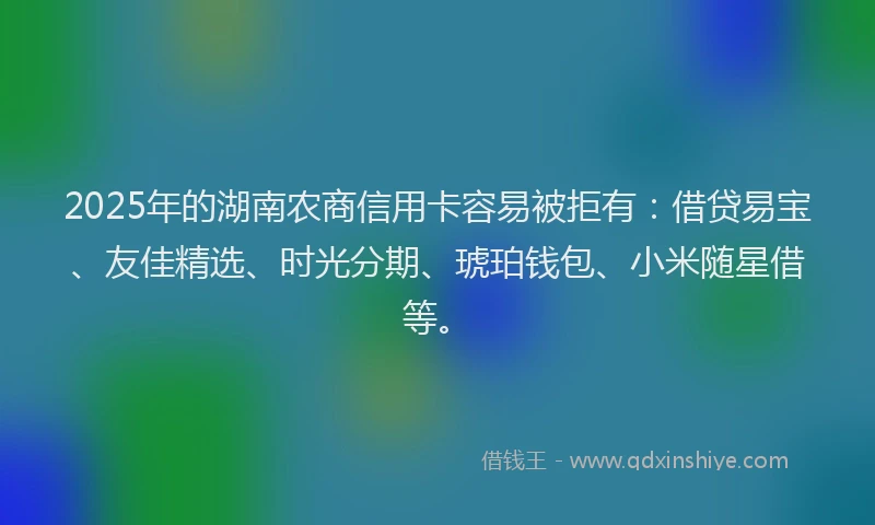 2025年的湖南农商信用卡容易被拒有：借贷易宝、友佳精选、时光分期、琥珀钱包、小米随星借等。