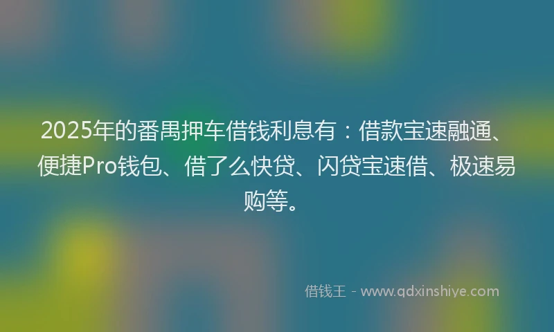 2025年的番禺押车借钱利息有：借款宝速融通、便捷Pro钱包、借了么快贷、闪贷宝速借、极速易购等。