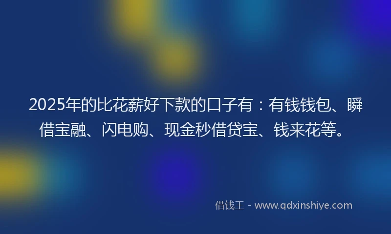2025年的比花薪好下款的口子有：有钱钱包、瞬借宝融、闪电购、现金秒借贷宝、钱来花等。