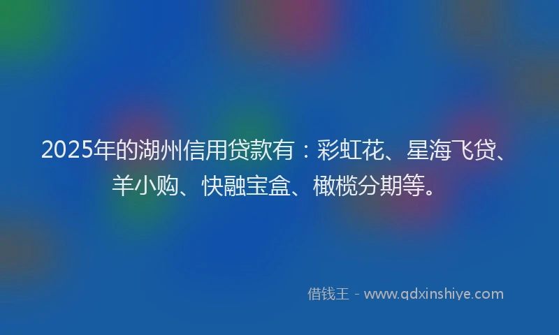2025年的湖州信用贷款有：彩虹花、星海飞贷、羊小购、快融宝盒、橄榄分期等。