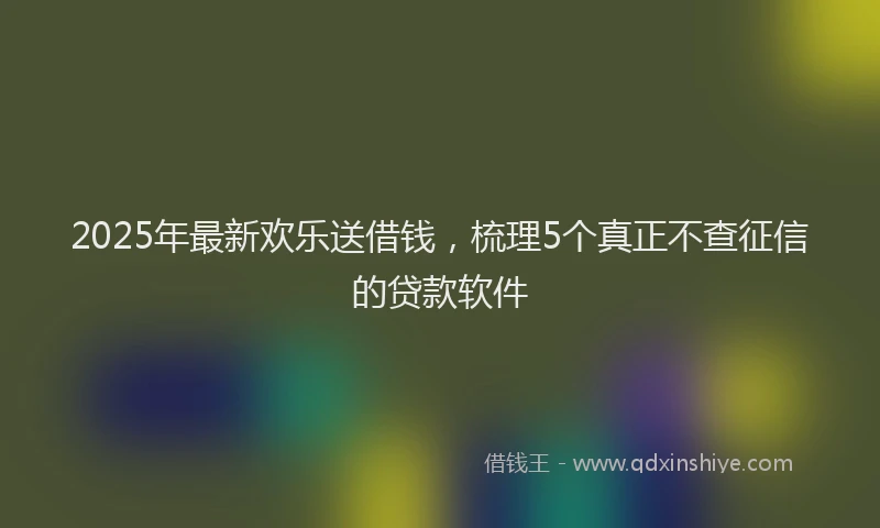 2025年最新欢乐送借钱，梳理5个真正不查征信的贷款软件