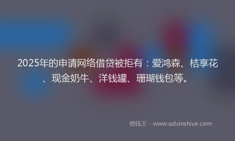 2025年的申请网络借贷被拒有：爱鸿森、桔享花、现金奶牛、洋钱罐、珊瑚钱包等。