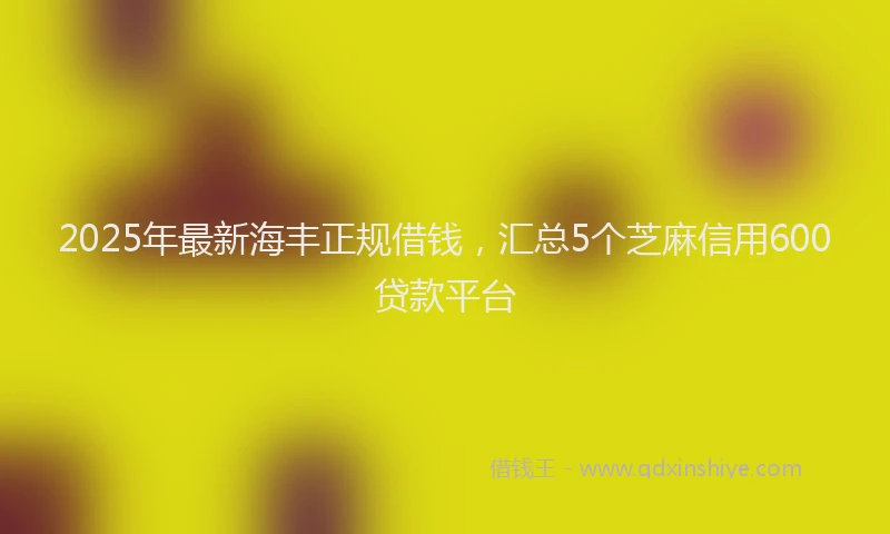 2025年最新海丰正规借钱，汇总5个芝麻信用600贷款平台