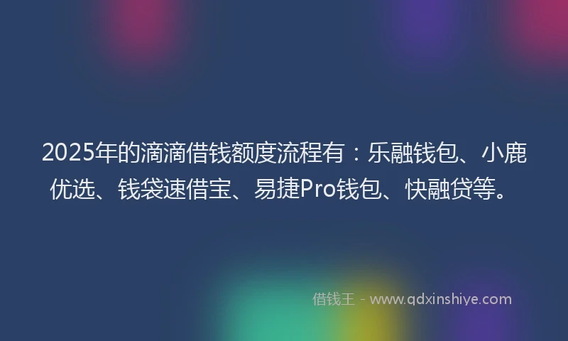 2025年的滴滴借钱额度流程有：乐融钱包、小鹿优选、钱袋速借宝、易捷Pro钱包、快融贷等。