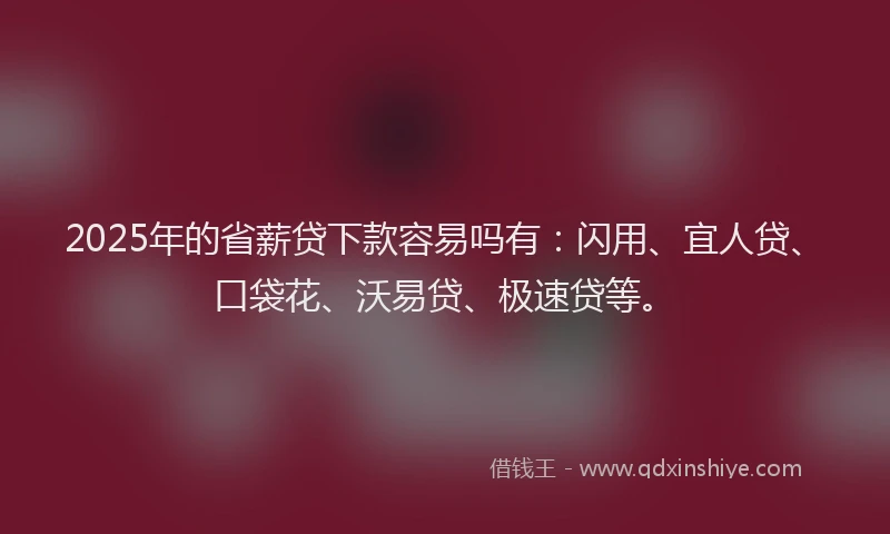 2025年的省薪贷下款容易吗有：闪用、宜人贷、口袋花、沃易贷、极速贷等。