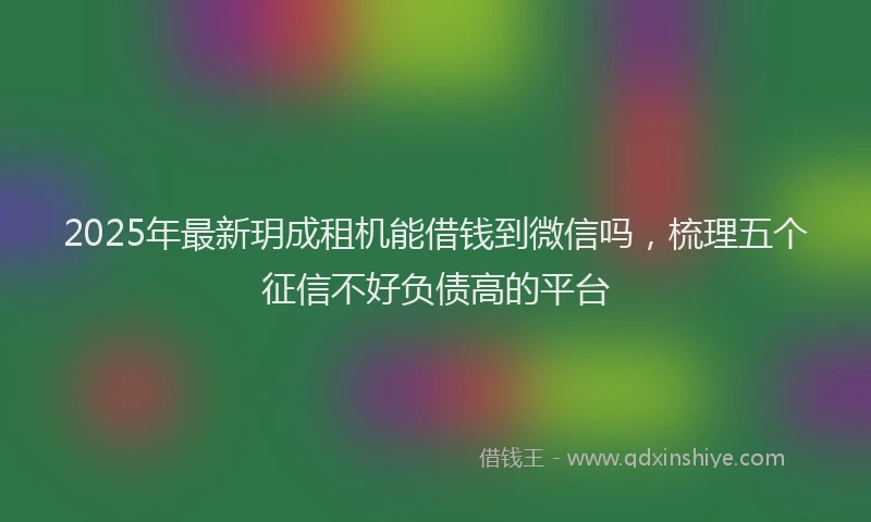 2025年最新玥成租机能借钱到微信吗，梳理五个征信不好负债高的平台
