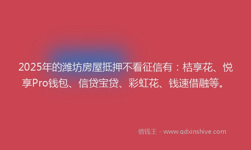 2025年的潍坊房屋抵押不看征信有：桔享花、悦享Pro钱包、信贷宝贷、彩虹花、钱速借融等。