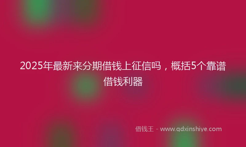 2025年最新来分期借钱上征信吗，概括5个靠谱借钱利器