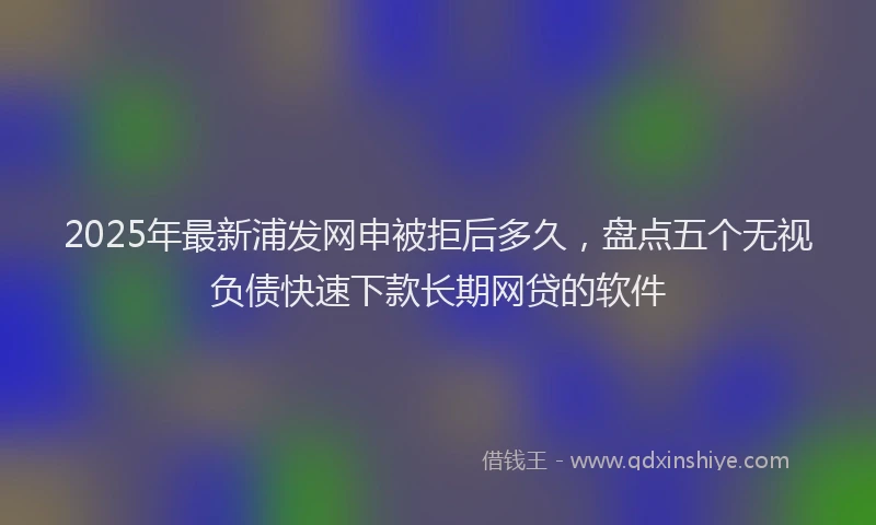 2025年最新浦发网申被拒后多久，盘点五个无视负债快速下款长期网贷的软件