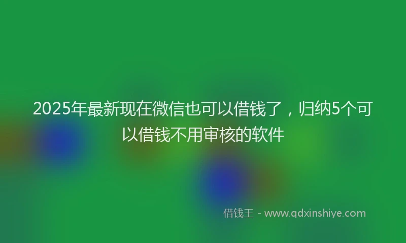 2025年最新现在微信也可以借钱了，归纳5个可以借钱不用审核的软件