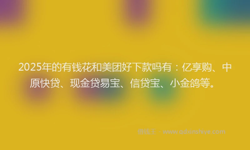 2025年的有钱花和美团好下款吗有：亿享购、中原快贷、现金贷易宝、信贷宝、小金鸽等。