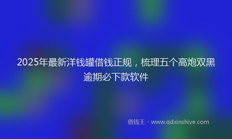 2025年最新洋钱罐借钱正规，梳理五个高炮双黑逾期必下款软件