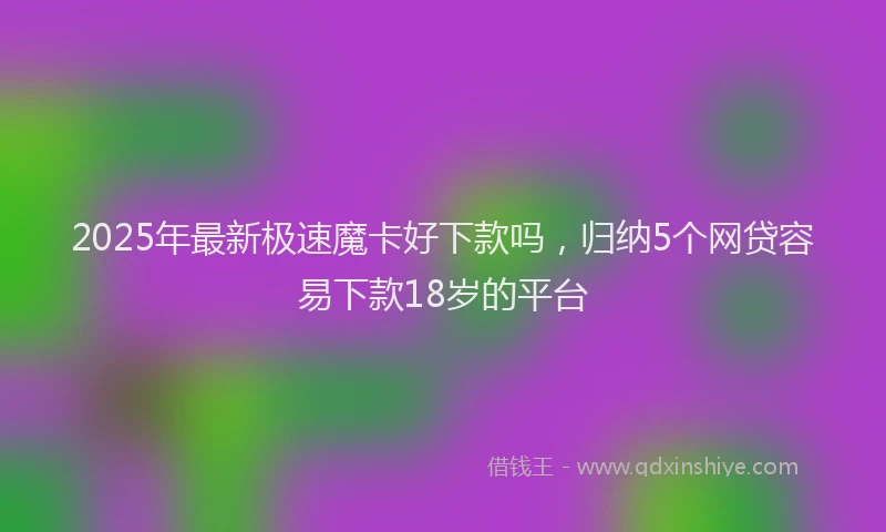 2025年最新极速魔卡好下款吗，归纳5个网贷容易下款18岁的平台