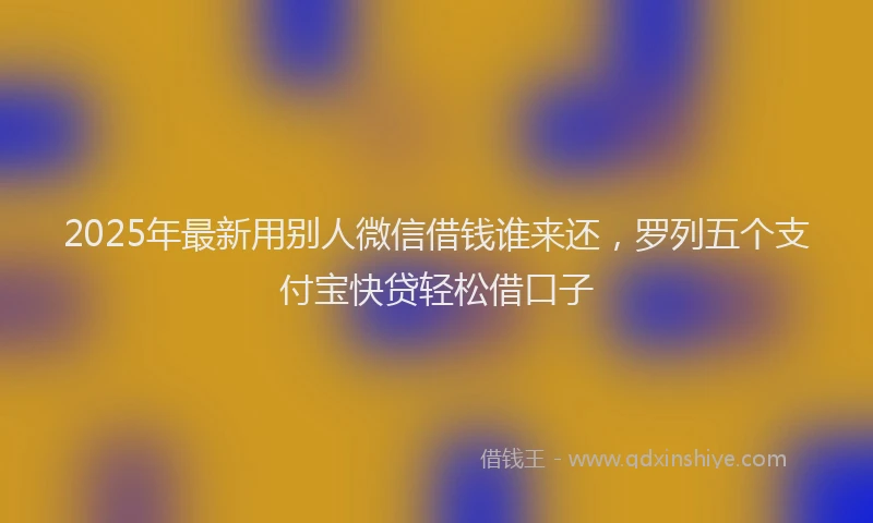 2025年最新用别人微信借钱谁来还，罗列五个支付宝快贷轻松借口子