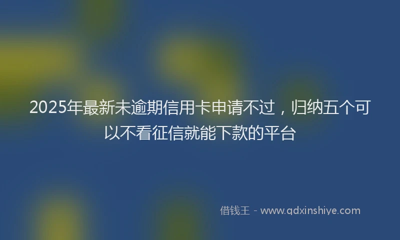 2025年最新未逾期信用卡申请不过，归纳五个可以不看征信就能下款的平台