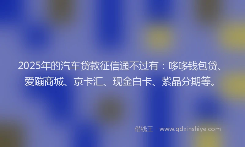 2025年的汽车贷款征信通不过有：哆哆钱包贷、爱蹦商城、京卡汇、现金白卡、紫晶分期等。