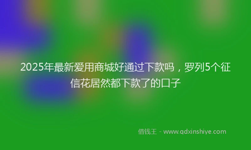 2025年最新爱用商城好通过下款吗，罗列5个征信花居然都下款了的口子