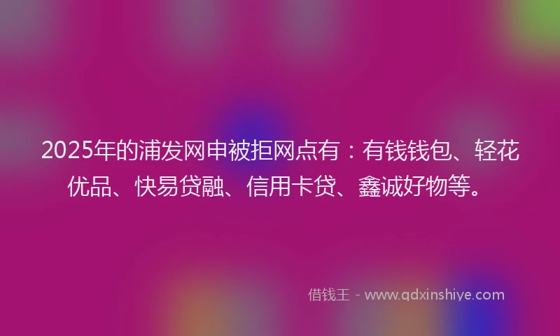 2025年的浦发网申被拒网点有：有钱钱包、轻花优品、快易贷融、信用卡贷、鑫诚好物等。
