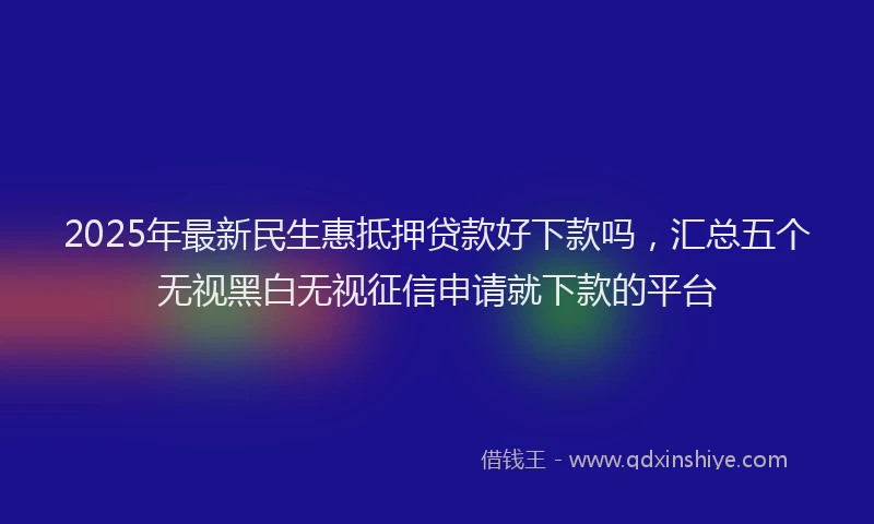 2025年最新民生惠抵押贷款好下款吗，汇总五个无视黑白无视征信申请就下款的平台